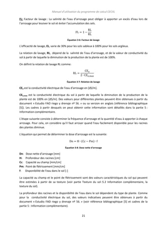 Manuel d’utilisation du programme de calcul CECIIL
FL: Facteur de lavage : La salinité de l’eau d’arrosage peut obliger à apporter un excès d’eau lors de
l’arrosage pour lessiver le sol et éviter l’accumulation des sels.

Équation 3-6: Facteur de lavage

L’efficacité de lavage, EL, varie de 30% pour les sols sableux à 100% pour les sols argileux.
La relation de lavage, RL, dépend de la salinité de l’eau d’arrosage, et de la valeur de conductivité du
sol à partir de laquelle la diminution de la production de la plante est de 100%.
On définit la relation de lavage RL comme:

Équation 3-7: Relation de lavage

CEa est la conductivité électrique de l’eau d’arrosage en [dS/m].
CEe,max est la conductivité électrique du sol à partir de laquelle la diminution de la production de la
plante est de 100% en [dS/m]. Des valeurs pour différentes plantes peuvent être obtenues à partir du
document « Estudio FAO riego y drenaje nº 56. » ou sa version en anglais (référence bibliographique
[5]). Les cadres à partir desquels on peut obtenir cette information sont détaillés dans la partie 5 :
Information complémentaire.
L’étape suivante consiste à déterminer la fréquence d’arrosage et la quantité d’eau à apporter à chaque
arrosage. Pour cela, on considère qu’il faut arroser quand l’eau facilement disponible pour les racines
des plantes diminue.
L’équation qui permet de déterminer la dose d’arrosage est la suivante:
(

)

Équation 3-8: Dose nette d'arrosage

Dn:
H:
Cc:
Pm:
f:

Dose nette d’arrosage [mm]
Profondeur des racines [cm]
Capacité au champ [mm/cm]
Point de flétrissement [mm/cm]
Disponibilité de l’eau dans le sol [-]

La capacité au champ et le point de flétrissement sont des valeurs caractéristiques du sol qui peuvent
être estimées à partir de sa texture (voir partie Texture du sol :5.2 Information complémentaire, la
texture du sol).
La profondeur des racines et la disponibilité de l’eau dans le sol dépendent du type de plante. Comme
pour la conductivité électrique du sol, des valeurs indicatives peuvent être obtenues à partir du
document « Estudio FAO riego y drenaje nº 56. » (voir référence bibliographique [5] et cadres de la
partie 5 : Information complémentaire).
21

 