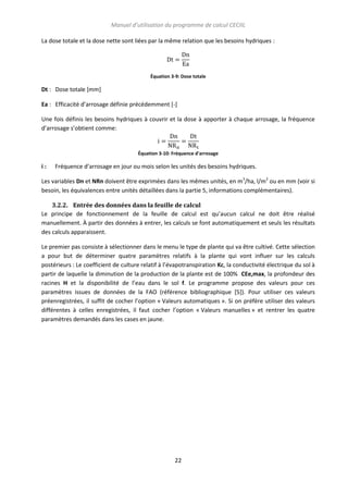 Manuel d’utilisation du programme de calcul CECIIL
La dose totale et la dose nette sont liées par la même relation que les besoins hydriques :

Équation 3-9: Dose totale

Dt : Dose totale [mm]
Ea : Efficacité d’arrosage définie précédemment [-]
Une fois définis les besoins hydriques à couvrir et la dose à apporter à chaque arrosage, la fréquence
d’arrosage s’obtient comme:

Équation 3-10: Fréquence d'arrosage

i:

Fréquence d’arrosage en jour ou mois selon les unités des besoins hydriques.

Les variables Dn et NRn doivent être exprimées dans les mêmes unités, en m3/ha, l/m2 ou en mm (voir si
besoin, les équivalences entre unités détaillées dans la partie 5, informations complémentaires).
3.2.2. Entrée des données dans la feuille de calcul
Le principe de fonctionnement de la feuille de calcul est qu’aucun calcul ne doit être réalisé
manuellement. À partir des données à entrer, les calculs se font automatiquement et seuls les résultats
des calculs apparaissent.
Le premier pas consiste à sélectionner dans le menu le type de plante qui va être cultivé. Cette sélection
a pour but de déterminer quatre paramètres relatifs à la plante qui vont influer sur les calculs
postérieurs : Le coefficient de culture relatif à l’évapotranspiration Kc, la conductivité électrique du sol à
partir de laquelle la diminution de la production de la plante est de 100% CEe,max, la profondeur des
racines H et la disponibilité de l’eau dans le sol f. Le programme propose des valeurs pour ces
paramètres issues de données de la FAO (référence bibliographique [5]). Pour utiliser ces valeurs
préenregistrées, il suffit de cocher l’option « Valeurs automatiques ». Si on préfère utiliser des valeurs
différentes à celles enregistrées, il faut cocher l’option « Valeurs manuelles » et rentrer les quatre
paramètres demandés dans les cases en jaune.

22

 