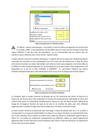 Manuel d’utilisation du programme de calcul CECIIL

Aperçu du programme 3-1: Choix de la culture

Si l’option « valeurs automatiques » est cochée, ce sont les valeurs enregistrées qui seront prises
en compte, même si des paramètres ont été définis dans les cases jaunes. On peut trouver des
valeurs affichées à coté des noms des paramètres qui ne correspondent pas aux valeurs dans les
cellules en jaune. Attention donc à bien cocher l’option choisie.
L’étape suivante concerne les donnés climatiques. Il s’agit de donner les valeurs de l’évapotranspiration
mensuelle (en mm/mois) et des précipitations (en mm/ mois) puis de sélectionner le type de climat
entre aride et humide. Les valeurs demandées sont celles du mois le plus exigeant, c'est-à-dire celles où
la différence entre l’évapotranspiration et les précipitations est la plus élevée. Deux programmes sont
disponibles sur le site de La FAO, CLIMWAT et CROPWAT ?. Ils permettent d’obtenir des valeurs
estimées d’évapotranspiration et de précipitations dans le cas où on ne dispose pas d’autres valeurs.

Aperçu du programme 3-2: Données climatiques

Le troisième cadre à remplir concerne les données du sol. On commence par choisir la finesse et la
texture du sol dans les deux listes proposées en fonction des proportions de sable/argile et limon qu’il
contient (voir partie 5.2 Information complémentaire, texture du sol). On estime ensuite l’efficacité de
lavage de l’arrosage en fonction du type de sol: plus le sol contient de sable, plus cette efficacité
augmente, plus il contient d’argile, plus elle est faible avec une valeur minimum de 30%.
Le menu suivant concerne la salinité de l’eau d’arrosage. L’indice de salinité varie de 1 à 4, la valeur 1
correspondant à un risque de salinité faible et la valeur 4 a un risque très élevé. La conductivité de l’eau
est un bon indicateur de sa salinité, la relation entre indice de salinité et conductivité apparait dans le
Cadre 3-3. Les limites de conductivité correspondant aux différents indices de salinité apparaissent
également dans le menu déroulant comme indicateur pour choisir l’indice de salinité qui se rapproche le
plus de l’eau qui va être utilisée.
23

 