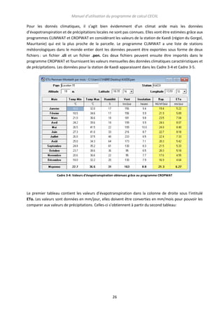 Manuel d’utilisation du programme de calcul CECIIL
Pour les donnés climatiques, il s’agit bien évidemment d’un climat aride mais les données
d’évapotranspiration et de précipitations locales ne sont pas connues. Elles vont être estimées grâce aux
programmes CLIMWAT et CROPWAT en considérant les valeurs de la station de Kaedi (région du Gorgol,
Mauritanie) qui est la plus proche de la parcelle. Le programme CLIMWAT a une liste de stations
météorologiques dans le monde entier dont les données peuvent être exportées sous forme de deux
fichiers : un fichier .cli et un fichier .pen. Ces deux fichiers peuvent ensuite être importés dans le
programme CROPWAT et fournissent les valeurs mensuelles des données climatiques caractéristiques et
de précipitations. Les données pour la station de Kaedi apparaissent dans les Cadre 3-4 et Cadre 3-5.

Cadre 3-4: Valeurs d'évapotranspiration obtenues grâce au programme CROPWAT

Le premier tableau contient les valeurs d’évapotranspiration dans la colonne de droite sous l’intitulé
ETo. Les valeurs sont données en mm/jour, elles doivent être converties en mm/mois pour pouvoir les
comparer aux valeurs de précipitations. Celles-ci s’obtiennent à partir du second tableau:

26

 