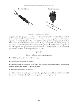 Manuel d’utilisation du programme de calcul CECIIL
Goutteur interne:

Goutteur externe:

Illustration 3-6: Goutteurs interne et externe

Les goutteurs sont conçus pour évacuer l'eau à un débit constant. Le débit de sortie est toujours altéré
par des variations de la pression, mais dans une moindre mesure, si les goutteurs sont munis d'un
régulateur de pression (goutteurs dits « auto-régulants »). Les goutteurs auto-régulants libèrent un
débit quasiment constant quelque soit la pression du tuyau sur lequel ils sont montés, tant que la
pression est supérieure à une pression minimale appelée pression de fonctionnement. Les goutteurs
non auto-régulants ont également une pression minimum de fonctionnement. Leur comportement
pression/débit peut être représenté par l’équation suivante:

Équation 3-11: Équation caractéristique des goutteurs

Q : Débit du goutteur, généralement donné en [l/h]
K : Coefficient caractéristique du goutteur
H : Pression de travail du goutteur en bar ou mH2O. Pour connaitre les équivalences entre les différentes
unités de pression, voir la partie 5 à la fin du document.
x : Exposant caractéristique du goutteur
Le débit nominal, dans le cas des goutteurs non auto-régulants, correspond de façon arbitraire au débit
à une pression de 1bar (ou 10 mH2O), comme on peut voir avec l’exemple suivant :

30

 