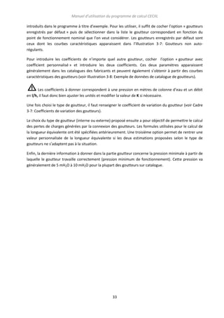 Manuel d’utilisation du programme de calcul CECIIL
introduits dans le programme à titre d’exemple. Pour les utiliser, il suffit de cocher l’option « goutteurs
enregistrés par défaut » puis de sélectionner dans la liste le goutteur correspondant en fonction du
point de fonctionnement nominal que l’on veut considérer. Les goutteurs enregistrés par défaut sont
ceux dont les courbes caractéristiques apparaissent dans l’Illustration 3-7: Goutteurs non autorégulants.
Pour introduire les coefficients de n’importe quel autre goutteur, cocher l’option « goutteur avec
coefficient personnalisé » et introduire les deux coefficients. Ces deux paramètres apparaissent
généralement dans les catalogues des fabricants et peuvent également s’obtenir à partir des courbes
caractéristiques des goutteurs (voir Illustration 3-8: Exemple de données de catalogue de goutteurs).
Les coefficients à donner correspondent à une pression en mètres de colonne d’eau et un débit
en l/h, il faut donc bien ajuster les unités et modifier la valeur de K si nécessaire.
Une fois choisi le type de goutteur, il faut renseigner le coefficient de variation du goutteur (voir Cadre
3-7: Coefficients de variation des goutteurs).
Le choix du type de goutteur (interne ou externe) proposé ensuite a pour objectif de permettre le calcul
des pertes de charges générées par la connexion des goutteurs. Les formules utilisées pour le calcul de
la longueur équivalente ont été spécifiées antérieurement. Une troisième option permet de rentrer une
valeur personnalisée de la longueur équivalente si les deux estimations proposées selon le type de
goutteurs ne s’adaptent pas à la situation.
Enfin, la dernière information à donner dans la partie goutteur concerne la pression minimale à partir de
laquelle le goutteur travaille correctement (pression minimum de fonctionnement). Cette pression va
généralement de 5 mH2O à 10 mH2O pour la plupart des goutteurs sur catalogue.

33

 