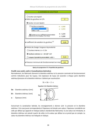Manuel d’utilisation du programme de calcul CECIIL

Aperçu du programme 3-5: Propriétés des goutteurs

Feuille sous unité, cadre 2 (canalisations latérales).
Normalement, les fabricants donnent le diamètre extérieur et la pression nominale de fonctionnement
comme indications pour les tuyaux. Une épaisseur de tuyau est associée à chaque paire diamètre
extérieur/pression et le diamètre intérieur s’obtient par soustraction:

Équation 3-12: Diamètre intérieur

De : Diamètre extérieur [mm]
Di : Diamètre intérieur [mm]
e:

e
De

Di

Épaisseur [mm]
e

Concernant la canalisation latérale, les renseignements à donner sont la pression et le diamètre
extérieur. Si la case jaune correspondante à l’épaisseur est laissée sans valeur, l’épaisseur considérée est
celle par défaut qui apparait en italique (valeurs standard des fabricants). Si une valeur est introduite, le
diamètre intérieur est calculé à partir de celle-ci et la valeur par défaut ne se prend pas en compte. La
valeur du diamètre intérieur est indiquée en italique.

34

 