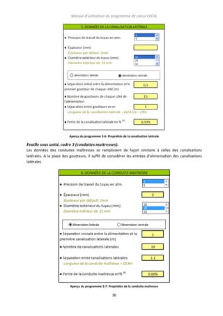 Manuel d’utilisation du programme de calcul CECIIL

Aperçu du programme 3-6: Propriétés de la canalisation latérale

Feuille sous unité, cadre 3 (conduites maitresses).
Les données des conduites maîtresses se remplissent de façon similaire à celles des canalisations
latérales. A la place des goutteurs, il suffit de considérer les entrées d’alimentation des canalisations
latérales.

Aperçu du programme 3-7: Propriétés de la conduite maitresse

36

 