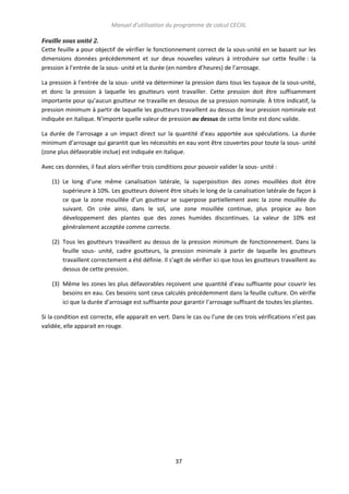 Manuel d’utilisation du programme de calcul CECIIL
Feuille sous unité 2.
Cette feuille a pour objectif de vérifier le fonctionnement correct de la sous-unité en se basant sur les
dimensions données précédemment et sur deux nouvelles valeurs à introduire sur cette feuille : la
pression à l’entrée de la sous- unité et la durée (en nombre d’heures) de l’arrosage.
La pression à l’entrée de la sous- unité va déterminer la pression dans tous les tuyaux de la sous-unité,
et donc la pression à laquelle les goutteurs vont travailler. Cette pression doit être suffisamment
importante pour qu’aucun goutteur ne travaille en dessous de sa pression nominale. À titre indicatif, la
pression minimum à partir de laquelle les goutteurs travaillent au dessus de leur pression nominale est
indiquée en italique. N’importe quelle valeur de pression au dessus de cette limite est donc valide.
La durée de l’arrosage a un impact direct sur la quantité d’eau apportée aux spéculations. La durée
minimum d’arrosage qui garantit que les nécessités en eau vont être couvertes pour toute la sous- unité
(zone plus défavorable inclue) est indiquée en italique.
Avec ces données, il faut alors vérifier trois conditions pour pouvoir valider la sous- unité :
(1) Le long d’une même canalisation latérale, la superposition des zones mouillées doit être
supérieure à 10%. Les goutteurs doivent être situés le long de la canalisation latérale de façon à
ce que la zone mouillée d’un goutteur se superpose partiellement avec la zone mouillée du
suivant. On crée ainsi, dans le sol, une zone mouillée continue, plus propice au bon
développement des plantes que des zones humides discontinues. La valeur de 10% est
généralement acceptée comme correcte.
(2) Tous les goutteurs travaillent au dessus de la pression minimum de fonctionnement. Dans la
feuille sous- unité, cadre goutteurs, la pression minimale à partir de laquelle les goutteurs
travaillent correctement a été définie. Il s’agit de vérifier ici que tous les goutteurs travaillent au
dessus de cette pression.
(3) Même les zones les plus défavorables reçoivent une quantité d’eau suffisante pour couvrir les
besoins en eau. Ces besoins sont ceux calculés précédemment dans la feuille culture. On vérifie
ici que la durée d’arrosage est suffisante pour garantir l’arrosage suffisant de toutes les plantes.
Si la condition est correcte, elle apparait en vert. Dans le cas ou l’une de ces trois vérifications n’est pas
validée, elle apparait en rouge.

37

 