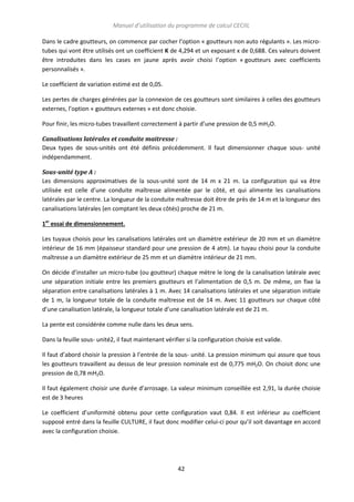 Manuel d’utilisation du programme de calcul CECIIL
Dans le cadre goutteurs, on commence par cocher l’option « goutteurs non auto régulants ». Les microtubes qui vont être utilisés ont un coefficient K de 4,294 et un exposant x de 0,688. Ces valeurs doivent
être introduites dans les cases en jaune après avoir choisi l’option « goutteurs avec coefficients
personnalisés ».
Le coefficient de variation estimé est de 0,05.
Les pertes de charges générées par la connexion de ces goutteurs sont similaires à celles des goutteurs
externes, l’option « goutteurs externes » est donc choisie.
Pour finir, les micro-tubes travaillent correctement à partir d’une pression de 0,5 mH2O.
Canalisations latérales et conduite maitresse :
Deux types de sous-unités ont été définis précédemment. Il faut dimensionner chaque sous- unité
indépendamment.
Sous-unité type A :
Les dimensions approximatives de la sous-unité sont de 14 m x 21 m. La configuration qui va être
utilisée est celle d’une conduite maîtresse alimentée par le côté, et qui alimente les canalisations
latérales par le centre. La longueur de la conduite maîtresse doit être de près de 14 m et la longueur des
canalisations latérales (en comptant les deux côtés) proche de 21 m.
1er essai de dimensionnement.
Les tuyaux choisis pour les canalisations latérales ont un diamètre extérieur de 20 mm et un diamètre
intérieur de 16 mm (épaisseur standard pour une pression de 4 atm). Le tuyau choisi pour la conduite
maîtresse a un diamètre extérieur de 25 mm et un diamètre intérieur de 21 mm.
On décide d’installer un micro-tube (ou goutteur) chaque mètre le long de la canalisation latérale avec
une séparation initiale entre les premiers goutteurs et l’alimentation de 0,5 m. De même, on fixe la
séparation entre canalisations latérales à 1 m. Avec 14 canalisations latérales et une séparation initiale
de 1 m, la longueur totale de la conduite maîtresse est de 14 m. Avec 11 goutteurs sur chaque côté
d’une canalisation latérale, la longueur totale d’une canalisation latérale est de 21 m.
La pente est considérée comme nulle dans les deux sens.
Dans la feuille sous- unité2, il faut maintenant vérifier si la configuration choisie est valide.
Il faut d’abord choisir la pression à l’entrée de la sous- unité. La pression minimum qui assure que tous
les goutteurs travaillent au dessus de leur pression nominale est de 0,775 mH2O. On choisit donc une
pression de 0,78 mH2O.
Il faut également choisir une durée d’arrosage. La valeur minimum conseillée est 2,91, la durée choisie
est de 3 heures
Le coefficient d’uniformité obtenu pour cette configuration vaut 0,84. Il est inférieur au coefficient
supposé entré dans la feuille CULTURE, il faut donc modifier celui-ci pour qu’il soit davantage en accord
avec la configuration choisie.

42

 