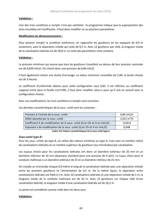 Manuel d’utilisation du programme de calcul CECIIL
Validation :
Une des trois conditions à remplir n’est pas satisfaite : le programme indique que la superposition des
aires mouillées est insuffisante. Il faut donc modifier un ou plusieurs paramètres.
Modification du dimensionnement :
Pour pouvoir remplir la condition antérieure, on rapproche les goutteurs en les espaçant de 0,9 m
seulement, avec la séparation initiale qui reste de 0,5 m. Avec 12 goutteurs par côté, la longueur totale
de la canalisation latérale est de 20,8 m. Le reste des paramètres reste similaire.
Validation :
La pression minimum qui assure que tous les goutteurs travaillent au dessus de leur pression nominale
est de 0,839 mH2O. On choisit donc une pression de 0,84 mH2O.
Il faut également choisir une durée d’arrosage. La valeur minimum conseillée est 2,84, la durée choisie
est de 3 heures
Le coefficient d’uniformité obtenu pour cette configuration vaut 0,82. Il est inférieur au coefficient
supposé entré dans la feuille CULTURE, il faut donc modifier celui-ci pour qu’il soit en accord avec la
configuration choisie.
Avec ces modifications, les trois conditions à remplir sont correctes.
Les données caractéristiques de la sous- unité sont les suivantes :
Pression à l’entrée de la sous- unité :
Débit absorbé par la sous- unité :
Coefficient K de modélisation de la sous- unité (Q en l/h et H en mH2O) :
Exposant x de modélisation de la sous- unité (Q en l/h et H en mH2O) :

0,84 mH2O
1,012 m3/h
1230,9
0,648

Cadre 3-8: Valeurs caractéristiques de la sous unité type A

Sous-unité type B :
Pour les sous- unités de type B, on utilise des valeurs similaires au type A, mais avec un nombre réduit
de canalisations latérales et un nombre supérieur de goutteurs (ou microtubes) par canalisation.
Les tuyaux choisis pour les canalisations latérales ont donc un diamètre extérieur de 20 mm et un
diamètre intérieur de 16 mm (épaisseur standard pour une pression de 4 atm). Le tuyau choisi pour la
conduite maîtresse a un diamètre extérieur de 25 et un diamètre intérieur de 21 mm.
On installe un microtube chaque 0,9 mètre le long de la canalisation latérale avec une séparation initiale
entre les premiers goutteurs et l’alimentation de 0,5 m. De la même façon, la séparation entre
canalisations latérales est fixée à 1 m. Avec 10 canalisations latérales et une séparation initiale de 1 m, la
longueur totale de la conduite maitresse est de 10 m. Avec 15 goutteurs sur chaque côté d’une
canalisation latérale, la longueur totale d’une canalisation latérale est de 26,2 m.
La pente est considérée comme nulle dans les deux sens.
Validation:

43

 