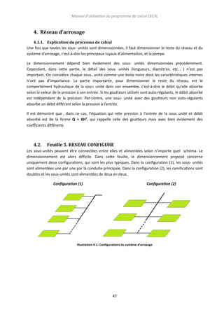 Manuel d’utilisation du programme de calcul CECIIL

4. Réseau d’arrosage
4.1.1. Explication du processus de calcul
Une fois que toutes les sous- unités sont dimensionnées, il faut dimensionner le reste du réseau et du
système d’arrosage, c'est-à-dire les principaux tuyaux d’alimentation, et la pompe.
Le dimensionnement dépend bien évidement des sous- unités dimensionnées précédemment.
Cependant, dans cette partie, le détail des sous- unités (longueurs, diamètres, etc… ) n’est pas
important. On considère chaque sous- unité comme une boite noire dont les caractéristiques internes
n’ont pas d’importance. La partie importante, pour dimensionner le reste du réseau, est le
comportement hydraulique de la sous- unité dans son ensemble, c'est-à-dire le débit qu’elle absorbe
selon la valeur de la pression à son entrée. Si les goutteurs utilisés sont auto-régulants, le débit absorbé
est indépendant de la pression. Par-contre, une sous- unité avec des goutteurs non auto-régulants
absorbe un débit différent selon la pression à l’entrée.
Il est démontré que , dans ce cas, l’équation qui relie pression à l’entrée de la sous unité et débit
absorbé est de la forme Q = KHx, qui rappelle celle des goutteurs mais avec bien évidement des
coefficients différents.

4.2.

Feuille 5. RESEAU CONFIGURE

Les sous-unités peuvent être connectées entre elles et alimentées selon n’importe quel schéma. Le
dimensionnement est alors difficile. Dans cette feuille, le dimensionnement proposé concerne
uniquement deux configurations, qui sont les plus typiques. Dans la configuration (1), les sous- unités
sont alimentées une par une par la conduite principale. Dans la configuration (2), les ramifications sont
doubles et les sous-unités sont alimentées de deux en deux.
Configuration (1)

Configuration (2)

Illustration 4-1: Configurations du système d'arrosage

47

 