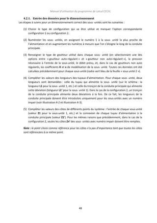 Manuel d’utilisation du programme de calcul CECIIL
4.2.1. Entrée des données pour le dimensionnement
Les étapes à suivre pour un dimensionnement correct des sous -unités sont les suivantes :
(1) Choisir le type de configuration qui va être utilisé et marquer l’option correspondante
configuration 1 ou configuration 2.
(2) Numéroter les sous- unités, en assignant le numéro 1 à la sous- unité la plus proche de
l’alimentation et en augmentant les numéros à mesure que l’on s’éloigne le long de la conduite
principale.
(3) Renseigner le type de goutteur utilisé dans chaque sous- unité (en sélectionnant une des
options entre « goutteur auto-régulant » et « goutteur non auto-régulant »), la pression
nécessaire à l’entrée de la sous-unité, le débit prévu, et, dans le cas de goutteurs non auto
régulants, les coefficients K et x de modélisation de la sous- unité. Toutes ces données ont été
calculées précédemment pour chaque sous-unité (cadre vert bleu de la feuille « sous unité 2 »).
(4) Compléter les valeurs des longueurs des tuyaux d’alimentation. Pour chaque sous- unité, deux
longueurs sont demandées : celle du tuyau qui alimente la sous- unité (sur le schéma : la
longueur L1 pour la sous- unité 1, etc.) et celle du tronçon de la conduite principale qui alimente
cette déviation (longueur L1’ pour la sous- unité 1). Dans le cas de la configuration 2, un tronçon
de la conduite principale alimente deux déviations à la fois. De ce fait, les longueurs de la
conduite principale doivent être introduites uniquement pour les sous-unités avec un numéro
impair (voir Illustration 4-2 et Illustration 4-3).
(5) Compléter les valeurs des côtes de différents points du système : l’entrée de chaque sous-unité
(valeur Z1 pour la sous-unité 1, etc.) et la connexion de chaque tuyau d’alimentation à la
conduite principale (valeur Z1’). Pour les mêmes raisons que précédemment, dans le cas de la
configuration 2, seules les côtes Zn’ des sous- unités avec numéro impair doivent être remplies.
Note : le point choisi comme référence pour les côtes n’a pas d’importance tant que toutes les côtes
sont référencées à ce même point.

48

 
