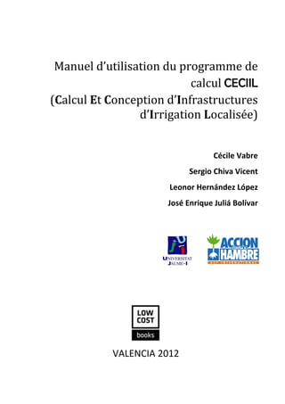 Manuel d’utilisation du programme de calcul CECIIL

Manuel d’utilisation du programme de
calcul CECIIL
(Calcul Et Conception d’Infrastructures
d’Irrigation Localisée)
Cécile Vabre
Sergio Chiva Vicent
Leonor Hernández López
José Enrique Juliá Bolívar

VALENCIA 2012
5

 