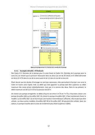 Manuel d’utilisation du programme de calcul CECIIL

Aperçu du programme 4-3: Entrée de la courbe de la pompe

4.3.2. Exemple détaillé : N’Diokouti
Des Cadre 4-5: Données de la pompe pour la zone Ouest et Cadre 4-6: Données de la pompe pour la
zone Est, on retient que la pression nécessaire dans les deux cas est de 20 mH2O, et le débit demandé
est de 6,12 m3/h dans le cas de la zone ouest et de 5,1 dans le cas de la zone est.
Étant donné que les durées d’arrosage ne sont pas excessives, elles permettent d’arroser une zone le
matin et l’autre zone l’après midi. Le débit que doit apporter la pompe doit être supérieur au débit
maximum des zones prises individuellement, mais pas à la somme des deux. Dans le cas présent, le
débit maximum est de 6,12 m3/h et la pression de 20 m.
On choisit une pompe enregistrée. Le débit à fournir est entre 5 m3/h et 7 m3/h, il faut donc choisir une
pompe Grundfos SQ5 ou Grundfos SQ7. On choisit la pompe Grundfos SQ7, il faut maintenant choisir le
modèle. La Grundfos SQ7 -15 ne fournit pas une hauteur manométrique suffisante, elle ne peut pas être
utilisée. Les deux autres modèles, Grundfos SQ7-30 et Grundfos SQ7 -40 peuvent être utilisés. Avec ces
valeurs, la pompe travaille dans la zone de rendement plus élevé (supérieur à 60%).

57

 