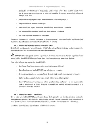 Manuel d’utilisation du programme de calcul CECIIL
-

La courbe caractéristique de chaque sous-unité, qui est entrée dans EPANET sous la forme
de la courbe caractéristique de la valve qui modélise le comportement hydraulique de
chaque sous- unité.

-

La courbe de la pompe qui a été déterminée dans la feuille « pompe »

-

La profondeur de la nappe phréatique

-

Le diamètre des tuyaux principaux, dimensionnés dans la feuille « réseau »

-

Les dimensions du réservoir introduites dans la feuille « réseau »

-

Les côtes de toutes les jonctions du réseau.

Toutes ces données sont prises en compte de façon automatique à partir des feuilles antérieures (voir
Illustration 3-2: Interaction entre les différentes feuilles de calculs)
4.4.2. Entrée des données dans la feuille de calcul
Cette feuille sert à exporter le modèle créé à EPANET. On crée un fichier texte qui contient les données
du réseau et peut être lu comme un fichier d’entrée de EPANET.
EPANET utilise des points comme séparateurs décimaux. Pour que les fichiers exportés d’Excel
soient lisibles dans EPANET il faut configurer dans Excel le point comme séparateur décimal.
Pour créer le fichier qui peut se lire dans EPANET :
-

Configurer Excel pour avoir un point comme séparateur décimal

-

Dans Excel, dans la feuille EPANET, tout sélectionner et copier.

-

Créer dans un dossier un nouveau fichier de texte (.txt) avec le nom souhaité et l’ouvrir.

-

Coller les données de la feuille Excel dans le fichier texte et l’enregistrer.

-

Ouvrir EPANET, ouvrir un nouveau fichier, spécifier « tous les fichiers » et pas seulement les
.inp et sélectionner le fichier de texte. Le modèle du système d’irrigation apparait et la
simulation peut être effectuée.

4.4.3. Exemple détaillé : N’Diokouti
On va créer un modèle EPANET pour la zone Ouest de la parcelle. Les données d’entrée sont celles
spécifiées dans les Cadre 4-2: Données d'entrée zone ouest à Cadre 4-5: Données de la pompe pour la
zone Ouest. La pompe choisie est celle détaillée dans la partie 4.3.2 Exemple détaillé : N’Diokouti.
Le schéma hydraulique qui apparait dans EPANET est le suivant :

59

 