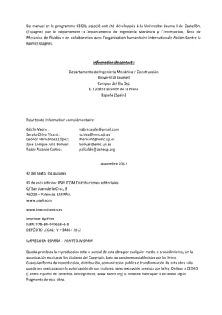 Manuel d’utilisation du programme de calcul CECIIL
Ce manuel et le programme CECIIL associé ont été développés à la Universitat Jaume I de Castellón,
(Espagne) par le département : « Departamento de Ingeniería Mecánica y Construcción, Área de
Mecánica de Fluidos » en collaboration avec l'organisation humanitaire internationale Action Contre la
Faim (Espagne).

Information de contact :
Departamento de Ingeniería Mecánica y Construcción
Universitat Jaume I
Campus del Riu Sec
E-12080 Castellón de la Plana
España (Spain)

Pour toute information complémentaire:
Cécile Vabre :
Sergio Chiva Vicent:
Leonor Hernández López:
José Enrique Juliá Bolívar:
Pablo Alcalde Castro:

vabrececile@gmail.com
schiva@emc.uji.es
lhernand@emc.uji.es
bolivar@emc.uji.es
palcalde@achesp.org

Novembre 2012
© del texto: los autores
© de esta edición: PSYLICOM Distribuciones editoriales
C/ San Juan de la Cruz, 9
46009 – Valencia. ESPAÑA.
www.psyli.com
www.lowcostbooks.es
Imprime: By Print
ISBN: 978–84–940663–6-8
DEPÓSITO LEGAL: V – 3446 - 2012
IMPRESO EN ESPAÑA – PRINTED IN SPAIN
Queda prohibida la reproducción total o parcial de esta obra por cualquier medio o procedimiento, sin la
autorización escrita de los titulares del Copyrigth, bajo las sanciones establecidas por las leyes.
Cualquier forma de reproducción, distribución, comunicación pública o transformación de esta obra solo
puede ser realizada con la autorización de sus titulares, salvo excepción prevista por la ley. Diríjase a CEDRO
(Centro español de Derechos Reprográficos, www.cedro.org) si necesita fotocopiar o escanear algún
fragmento de esta obra.

6

 