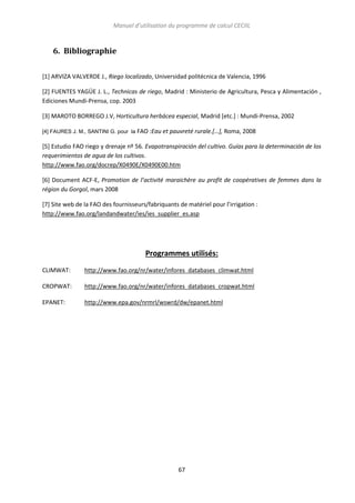 Manuel d’utilisation du programme de calcul CECIIL

6. Bibliographie
[1] ARVIZA VALVERDE J., Riego localizado, Universidad politécnica de Valencia, 1996
[2] FUENTES YAGÜE J. L., Technicas de riego, Madrid : Ministerio de Agricultura, Pesca y Alimentación ,
Ediciones Mundi-Prensa, cop. 2003
[3] MAROTO BORREGO J.V, Horticultura herbácea especial, Madrid [etc.] : Mundi-Prensa, 2002
[4] FAURES J. M., SANTINI G. pour la FAO :Eau et pauvreté rurale.[…], Roma, 2008

[5] Estudio FAO riego y drenaje nº 56. Evapotranspiración del cultivo. Guías para la determinación de los
requerimientos de agua de los cultivos.
http://www.fao.org/docrep/X0490E/X0490E00.htm
[6] Document ACF-E, Promotion de l’activité maraichère au profit de coopératives de femmes dans la
région du Gorgol, mars 2008
[7] Site web de la FAO des fournisseurs/fabriquants de matériel pour l’irrigation :
http://www.fao.org/landandwater/ies/ies_supplier_es.asp

Programmes utilisés:
CLIMWAT:

http://www.fao.org/nr/water/infores_databases_climwat.html

CROPWAT:

http://www.fao.org/nr/water/infores_databases_cropwat.html

EPANET:

http://www.epa.gov/nrmrl/wswrd/dw/epanet.html

67

 