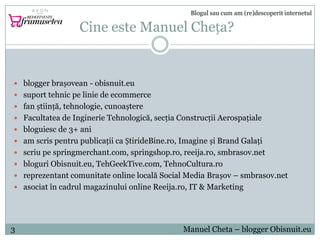 Cine este Manuel Cheța?
 blogger brașovean - obisnuit.eu
 suport tehnic pe linie de ecommerce
 fan știință, tehnologie,...