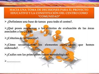 ¿Definimos una base de tareas  para todo el centro?. ¿Qué pesos asignamos a los criterios de evaluación de las áreas asociados a las CCBB? ¿Criterios de promoción?. ¿Cómo secuenciamos los elementos curriculares que hemos ordenado?. ¿Cuáles son las principales líneas metodológicas?. …………… HACIA UNA TOMA DE DECISIONES PARA EL PROYECTO EDUCATIVO Y LA CONSTITUCIÓN DEL CENTRO COMO “COMUNIDAD” 