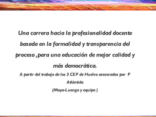 Una carrera hacia la profesionalidad docente basada en la formalidad y transparencia del proceso ,para una educación de mejor calidad y más democrática. A partir del trabajo de los 3 CEP de Huelva asesorados por  P Atlántida (Moya-Luengo y equipo ) 