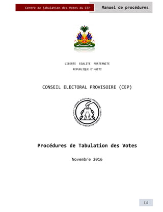 Manuel de procéduresCentre de Tabulation des Votes du CEP
[1]
LIBERTE EGALITE FRATERNITE
REPUBLIQUE D’HAITI
CONSEIL ELECTORAL PROVISOIRE (CEP)
Procédures de Tabulation des Votes
Novembre 2016
 