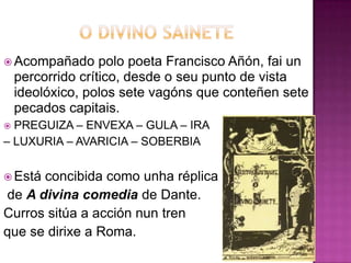  Acompañado polo poeta Francisco Añón, fai un
percorrido crítico, desde o seu punto de vista
ideolóxico, polos sete vagóns que conteñen sete
pecados capitais.
 PREGUIZA – ENVEXA – GULA – IRA
– LUXURIA – AVARICIA – SOBERBIA
 Está concibida como unha réplica
de A divina comedia de Dante.
Curros sitúa a acción nun tren
que se dirixe a Roma.
 