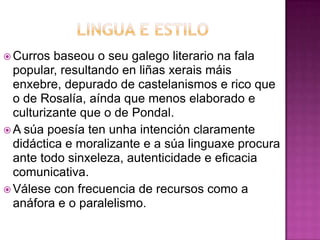  Curros baseou o seu galego literario na fala
popular, resultando en liñas xerais máis
enxebre, depurado de castelanismos e rico que
o de Rosalía, aínda que menos elaborado e
culturizante que o de Pondal.
 A súa poesía ten unha intención claramente
didáctica e moralizante e a súa linguaxe procura
ante todo sinxeleza, autenticidade e eficacia
comunicativa.
 Válese con frecuencia de recursos como a
anáfora e o paralelismo.
 