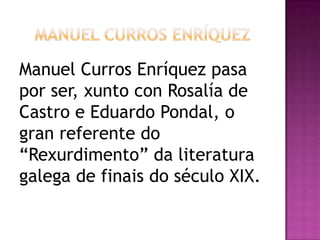 Manuel Curros Enríquez pasa
por ser, xunto con Rosalía de
Castro e Eduardo Pondal, o
gran referente do
“Rexurdimento” da literatura
galega de finais do século XIX.
 