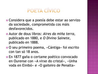  Considera que a poesía debe estar ao servizo
da sociedade, comprometida cos máis
desfavorecidos.
 Autor de dous libros: Aires da miña terra,
publicado en 1880, e O Divino Sainete,
publicado en 1888.
 O seu primeiro poema, «Cántiga» foi escrito
con tan só 18 anos.
 En 1877 gaña o certame poético convocado
en Ourense con «A virxe do cristal», «Unha
voda en Einibó» e «O gaiteiro de Penalta»
 