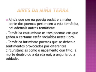  Aínda que cre na poesía social e a maior
parte dos poemas pertencen a esta temática,
hai ademais outras temáticas:
. Temática costumista: os tres poemas cos que
gañou o certame están incluídos neste libro.
. Temática intimista: poemas que se deben a
sentimentos provocados por diferentes
circunstancias como o nacemento dun fillo, a
morte doutro ou a da súa nai, a anguria ou a
soidade.
 