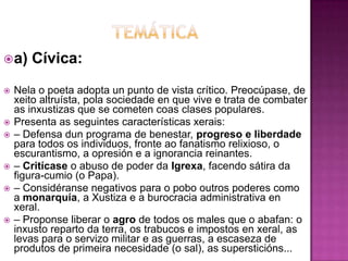 a) Cívica:
 Nela o poeta adopta un punto de vista crítico. Preocúpase, de
xeito altruísta, pola sociedade en que vive e trata de combater
as inxustizas que se cometen coas clases populares.
 Presenta as seguintes características xerais:
 – Defensa dun programa de benestar, progreso e liberdade
para todos os individuos, fronte ao fanatismo relixioso, o
escurantismo, a opresión e a ignorancia reinantes.
 – Critícase o abuso de poder da Igrexa, facendo sátira da
figura-cumio (o Papa).
 – Considéranse negativos para o pobo outros poderes como
a monarquía, a Xustiza e a burocracia administrativa en
xeral.
 – Proponse liberar o agro de todos os males que o abafan: o
inxusto reparto da terra, os trabucos e impostos en xeral, as
levas para o servizo militar e as guerras, a escaseza de
produtos de primeira necesidade (o sal), as supersticións...
 