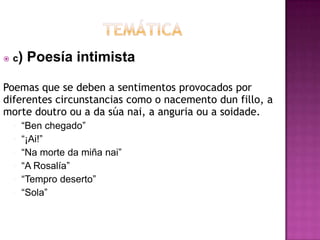  c) Poesía intimista
Poemas que se deben a sentimentos provocados por
diferentes circunstancias como o nacemento dun fillo, a
morte doutro ou a da súa nai, a anguria ou a soidade.
• ―Ben chegado‖
• ―¡Ai!‖
• ―Na morte da miña nai‖
• ―A Rosalía‖
• ―Tempro deserto‖
• ―Sola‖
 