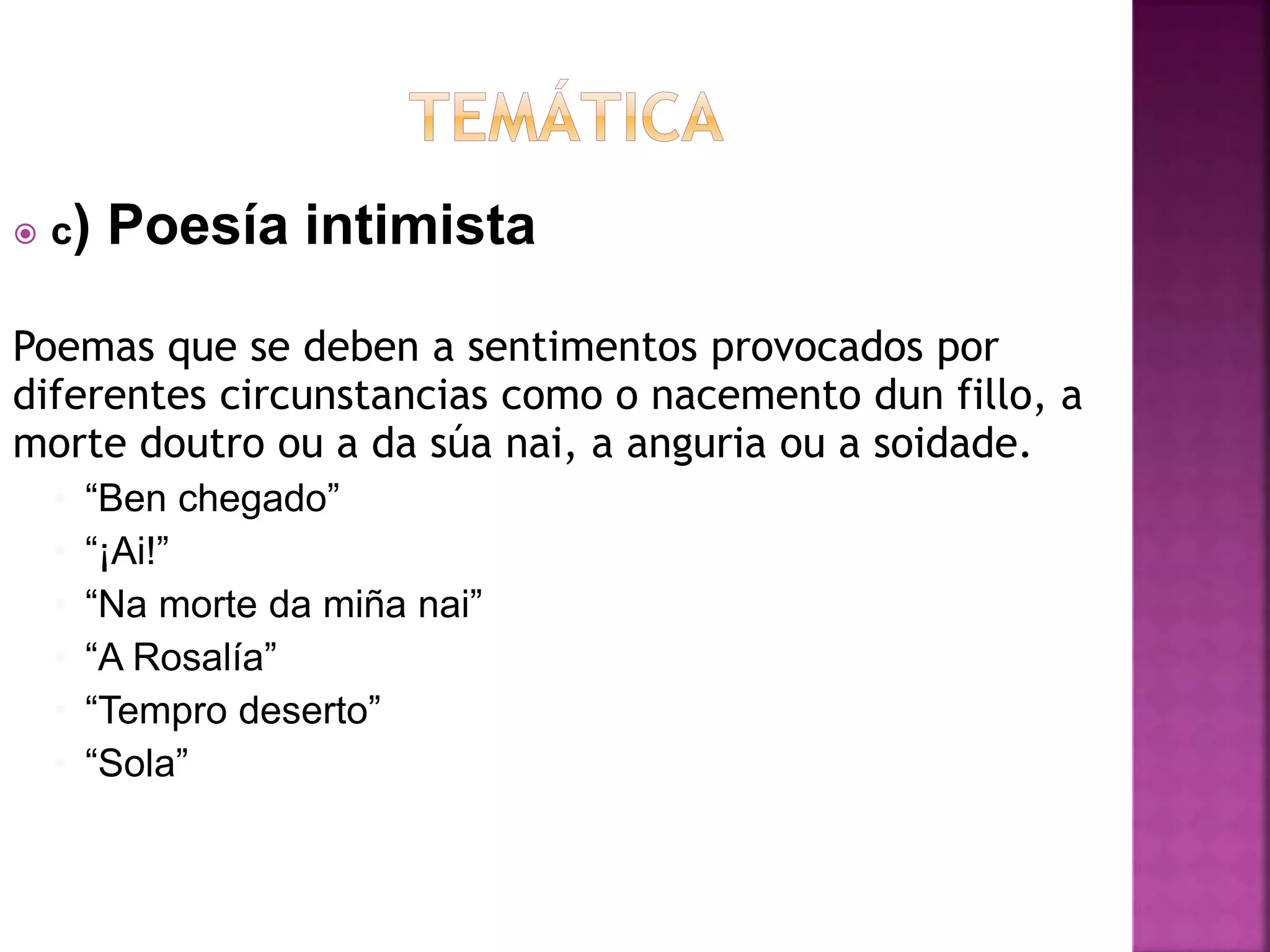  c) Poesía intimista
Poemas que se deben a sentimentos provocados por
diferentes circunstancias como o nacemento dun fillo, a
morte doutro ou a da súa nai, a anguria ou a soidade.
• “Ben chegado”
• “¡Ai!”
• “Na morte da miña nai”
• “A Rosalía”
• “Tempro deserto”
• “Sola”
 