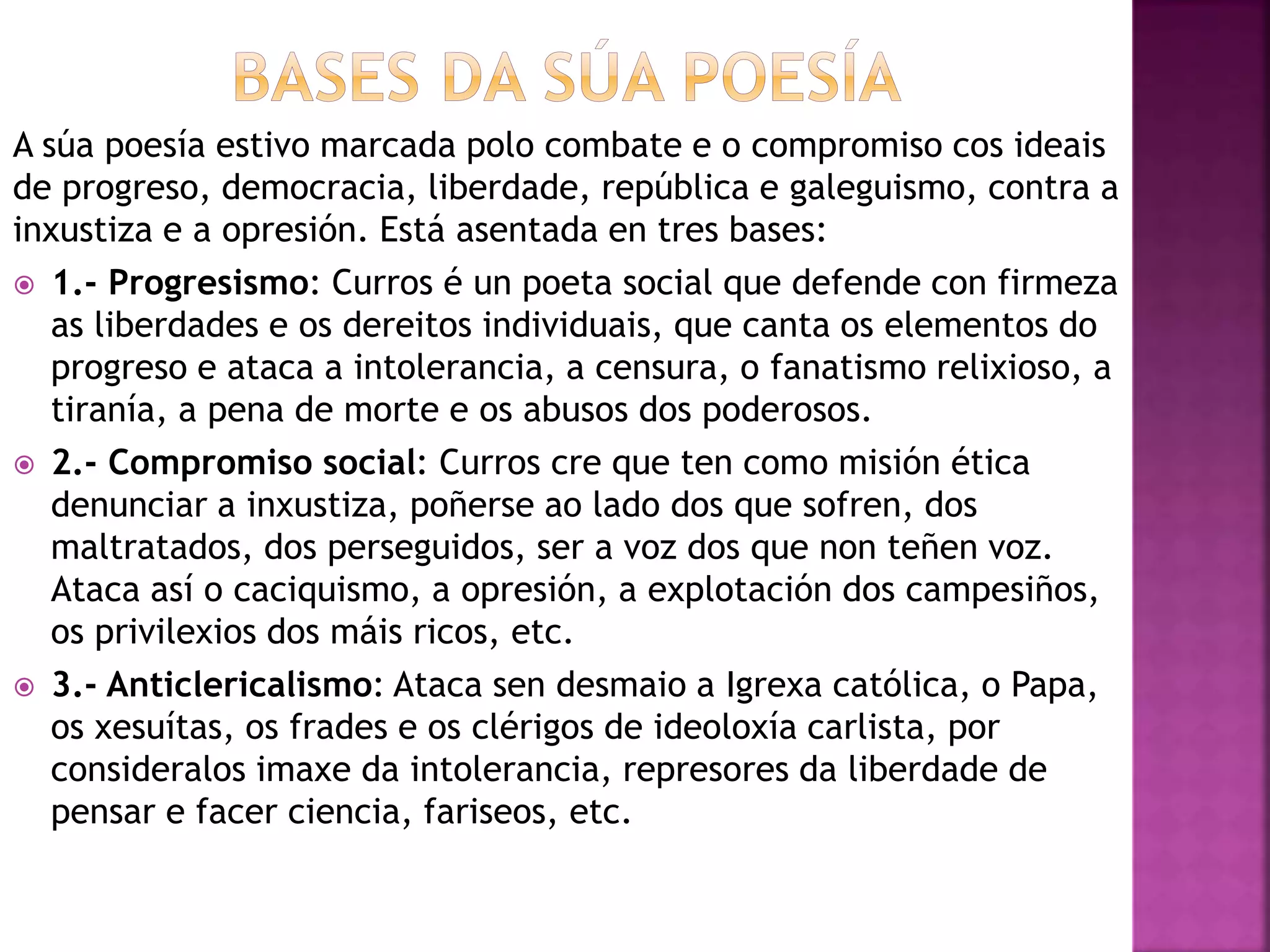 A súa poesía estivo marcada polo combate e o compromiso cos ideais
de progreso, democracia, liberdade, república e galeguismo, contra a
inxustiza e a opresión. Está asentada en tres bases:
 1.- Progresismo: Curros é un poeta social que defende con firmeza
as liberdades e os dereitos individuais, que canta os elementos do
progreso e ataca a intolerancia, a censura, o fanatismo relixioso, a
tiranía, a pena de morte e os abusos dos poderosos.
 2.- Compromiso social: Curros cre que ten como misión ética
denunciar a inxustiza, poñerse ao lado dos que sofren, dos
maltratados, dos perseguidos, ser a voz dos que non teñen voz.
Ataca así o caciquismo, a opresión, a explotación dos campesiños,
os privilexios dos máis ricos, etc.
 3.- Anticlericalismo: Ataca sen desmaio a Igrexa católica, o Papa,
os xesuítas, os frades e os clérigos de ideoloxía carlista, por
consideralos imaxe da intolerancia, represores da liberdade de
pensar e facer ciencia, fariseos, etc.
 