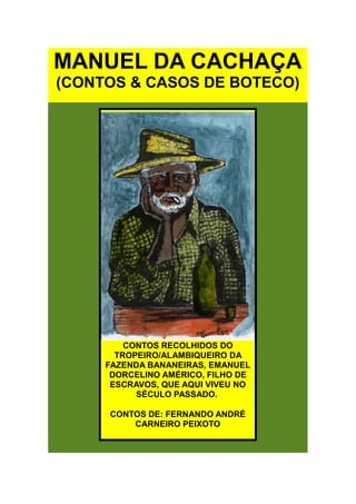 MANUEL DA CACHAÇA
(CONTOS & CASOS DE BOTECO)




         CONTOS RECOLHIDOS DO
       TROPEIRO/ALAMBIQUEIRO DA
     FAZENDA BANANEIRAS, EMANUEL
      DORCELINO AMÉRICO, FILHO DE
      ESCRAVOS, QUE AQUI VIVEU NO
           SÉCULO PASSADO.

     CONTOS DE: FERNANDO ANDRÉ
         CARNEIRO PEIXOTO
 