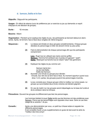 M a n u e l d ’ a c c o m p a g n e m e n t – P o s t c r é a t i o n P a g e 1 2 | 4 2
d. Samson, Dalila et le lion
Objectifs : Dégourdir les participants.
Usages : En début de séance (suivi de préférence par un exercice ou jeu qui demande un esprit
d'équipe et une décision de groupe).
Durée : 12 minutes
Besoins : Néant
Organisation : Pendant qu'on explique les règles du jeu, les participants se tiennent debout en demi-
cercle. Après, ils forment, face à face deux rangées de même longueur
Séquences : (1) La classe est divisée en deux groupes complémentaires. Chaque groupe
décidera du personnage à initier (ils doivent mimer au plus près).
(2) Faire la démonstration de chaque personnage afin que les participants
comprennent :
Lion : Rugir tout en utilisant ses mains comme griffes
Samson : Homme fort exhibant ses muscles et rugissant " aaah".
Dalila : Balançant sa hanche tout en disant "salut" très gentiment.
(3) Expliquer les règles du jeu comme suit :
Samson bat le lion ;
Le lion bat Dalila ;
Dalila bat Samson.
(4) Accorder une minute au groupe pour décider.
Ensuite, leur dire de se tenir face à face. Au moment opportun quand vous
direz 1-2-3- partez, les groupes joueront les personnages incarnés.
(5) Le jeu consiste pour chaque groupe à être le meilleur sur (cinq) essais. Le
groupe qui aura totalisé deux (trois) victoires est déclaré gagnant.
(6) En cas de match nul, les groupes seront départagés sur la base de l'unité et
de la cohésion dans la mimique.
Précautions :Souvent les groupes ne différencient pas bien les personnages.
Les hommes hésitent à jouer Dalila tandis que les femmes ont des problèmes avec
Samson. Parce que les personnages sont opposés à leur sexe. Dans ce cas faire
usage de la variante 1 du jeu.
Conseils : Après une démonstration par vous, un petit tour d'essai aidera à rappeler les
différents personnages.
Il est conseillé d'avoir un jeu supplémentaire en guise de test avant la série du
"meilleur des trois (cinq)".
 