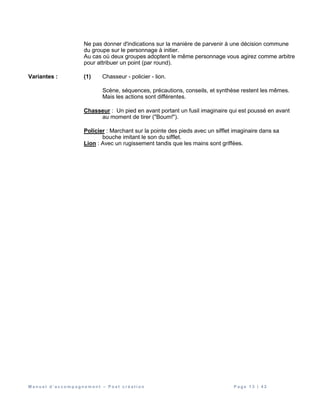 M a n u e l d ’ a c c o m p a g n e m e n t – P o s t c r é a t i o n P a g e 1 3 | 4 2
Ne pas donner d'indications sur la manière de parvenir à une décision commune
du groupe sur le personnage à initier.
Au cas où deux groupes adoptent le même personnage vous agirez comme arbitre
pour attribuer un point (par round).
Variantes : (1) Chasseur - policier - lion.
Scène, séquences, précautions, conseils, et synthèse restent les mêmes.
Mais les actions sont différentes.
Chasseur : Un pied en avant portant un fusil imaginaire qui est poussé en avant
au moment de tirer ("Boum!").
Policier : Marchant sur la pointe des pieds avec un sifflet imaginaire dans sa
bouche imitant le son du sifflet.
Lion : Avec un rugissement tandis que les mains sont griffées.
 