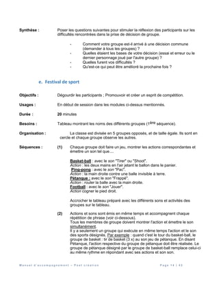 M a n u e l d ’ a c c o m p a g n e m e n t – P o s t c r é a t i o n P a g e 1 4 | 4 2
Synthèse : Poser les questions suivantes pour stimuler la réflexion des participants sur les
difficultés rencontrées dans la prise de décision de groupe.
- Comment votre groupe est-il arrivé à une décision commune
(demander à tous les groupes) ?
- Quelles étaient les bases de votre décision (essai et erreur ou le
dernier personnage joué par l'autre groupe) ?
- Quelles furent vos difficultés ?
- Qu'est-ce qui peut être amélioré la prochaine fois ?
e. Festival de sport
Objectifs : Dégourdir les participants ; Promouvoir et créer un esprit de compétition.
Usages : En début de session dans les modules ci-dessus mentionnés.
Durée : 20 minutes
Besoins : Tableau montrant les noms des différents groupes (1ère séquence).
Organisation : La classe est divisée en 5 groupes opposés, et de taille égale. Ils sont en
cercle et chaque groupe observe les autres.
Séquences : (1) Chaque groupe doit faire un jeu, montrer les actions correspondantes et
émettre un son tel que....
Basket-ball : avec le son "Tirer" ou "Shoot".
Action : les deux mains en l'air jetant le ballon dans le panier.
Ping-pong : avec le son "Pac".
Action : la main droite contre une balle invisible à terre.
Pétanque : avec le son "Frappé".
Action : rouler la balle avec la main droite.
Football : avec le son "Jouer".
Action cogner le pied droit.
Accrocher le tableau préparé avec les différents sons et activités des
groupes sur le tableau.
(2) Actions et sons sont émis en même temps et accompagnent chaque
répétition de phrase (voir ci-dessous).
Tous les membres de groupe doivent montrer l'action et émettre le son
simultanément.
Il y a seulement un groupe qui exécute en même temps l'action et le son
des sports désignés. Par exemple : quand c'est le tour du basket-ball, le
groupe de basket : tir de basket (3 x) au son jeu de pétanque. En disant
Pétanque, l'action respective du groupe de pétanque doit être réalisée. Le
groupe de pétanque désigné par le groupe de basket-ball remplace celui-ci
au même rythme en répondant avec ses actions et son son.
 