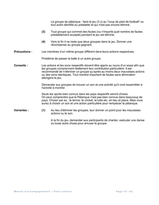 M a n u e l d ’ a c c o m p a g n e m e n t – P o s t c r é a t i o n P a g e 1 5 | 4 2
Le groupe de pétanque : faire le jeu (3 x) au "coup de pied de football" ou
tout autre identifié au préalable et qui n'est pas encore éliminé.
(3) Tout groupe qui commet des fautes (ou n'importe quel nombre de fautes
préalablement accepté) pendant le jeu est éliminé.
(4) Vers la fin il ne reste que deux groupes dans le jeu. Donner une
récompense au groupe gagnant.
Précautions : Les membres d’un même groupe diffèrent dans leurs actions respectives.
Problème de passer la balle à un autre groupe.
Conseils : Les actions et les sons respectifs doivent être appris au cours d'un essai afin que
les groupes comprennent réellement leur contribution particulière. Il est
recommandé de n’éliminer un groupe qu’après au moins deux mauvaises actions
ou des sons identiques. Tout nombre important de fautes sans élimination
allongera le jeu.
Demander aux groupes de trouver un son et une activité qu'il croit ressembler à
l'activité à montrer.
Seuls les sports bien connus dans les pays respectifs seront choisis.
On peut comprendre que la Pétanque n'est pas bien connue dans beaucoup de
pays. Choisir par ex : le tennis, le cricket, la lutte etc. en lieu et place. Mais vous
aurez à choisir un son et une action particulière pour remplacer la pétanque.
Variantes : (1) Au lieu d'éliminer les groupes, leur donner un point pour les mauvaises
actions ou le son.
A la fin du jeu, demander aux participants de chanter, exécuter une danse
ou toute autre chose pour amuser le groupe.
 