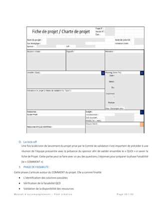 M a n u e l d ’ a c c o m p a g n e m e n t – P o s t c r é a t i o n P a g e 2 0 | 4 2
D. Le kick-off
Une fois la décision de lancement du projet prise par le Comité de validation il est important de précéder à une
réunion de l’équipe pressentie avec la présence du sponsor afin de valider ensemble le « QUOI » à savoir la
fiche de Projet. Cette partie peut se faire avec un jeu des questions / réponses pour préparer la phase Faisabilité
(le « COMMENT »)
3. PHASE DE FAISABILITE :
Cette phase s’articule autour du COMMENT du projet. Elle a comme finalité
 L’identification des solutions possibles
 Vérification de la faisabilité QCD
 Validation de la disponibilité des ressources
 