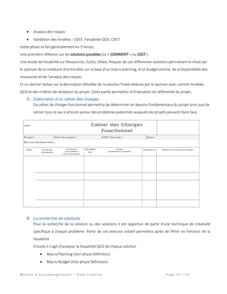 M a n u e l d ’ a c c o m p a g n e m e n t – P o s t c r é a t i o n P a g e 2 1 | 4 2
 Analyse des risques
 Validation des livrables : CDCF, Faisabilité QCD, CDCT
Cette phase se fait généralement en 3 temps
Une première réflexion sur les solutions possibles (Le « COMMENT » ou CDCF )
Une étude de faisabilité sur Ressources, Coûts, Délais, Risques de ces différentes solutions permettant le choix par
le sponsor de la meilleure d’entre elles sur la base d’un macro planning, d’un budget estimé, de la disponibilité des
ressources et de l’analyse des risques.
Et un dernier temps sur la description détaillée de la solution finale retenue par le sponsor avec comme livrables
QCD et des critères de réception du projet. Cette partie permettra la finalisation du référentiel du projet.
A. Elaboration d’un cahier des charges :
Ce cahier de charges fonctionnel permettra de déterminer les besoins fondamentaux du projet ainsi que de
cerner tout ce qui s’articule autour des problèmes potentiels auxquels les projets peuvent faire face.
B. La recherche de solutions
Pour la recherche de la solution ou des solutions il est opportun de partir d’une technique de créativité
spécifique à chaque problème. Partir de cet exercice créatif permettra après de filtrer en fonction de la
faisabilité
Ensuite il s’agit d’analyser la faisabilité QCD de chaque solution
 Macro Planning (Voir phase Définition)
 Macro Budget (Voir phase Définition)
 