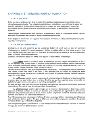 M a n u e l d ’ a c c o m p a g n e m e n t – P o s t c r é a t i o n P a g e 3 | 4 2
CHAPITRE I : STIMULANTS POUR LA FORMATION
1. INTRODUCTION
Créer une bonne ambiance lors de la formation favorise l’assimilation des concepts et informations
introduites aux participants. Pour cela plusieurs techniques sont utilisées pour soit briser la glace, soit
aider les participants à mieux se connaitre et créer un réseau, soit pour les pousser à trouver les
concepts par leurs propres moyens ce qui rend leur mémorisation et appropriation beaucoup plus
efficaces.
Les techniques utilisées varient entre stimulants et déclencheurs. Dans ce chapitre il est exposé certains
exercices qui aideraient les formateurs à mieux mener leurs formations.
Avant de passer directement aux supports d’exercices de stimulation, il est souhaitable de faire un petit
rappel sur l’entrepreneur.
2. L’A.M.E. de l’entrepreneur
L’entrepreneur est une personne qui se caractérise d’abord et avant tout par son fort sentiment
d’indépendance, le désir d’être son propre patron, de faire ce qu’il aime faire et de le faire à sa façon. Il est
prêt à sacrifier beaucoup de choses pour y parvenir, souvent même aux dépens de son environnement y
inclus sa famille, parfois même sa santé.
Dans tout entrepreneur réside une A.M.E dans laquelle se côtoient trois personnages :
1.- L’Artisan qui est la plupart du temps le personnage qui est à l’origine de l’entreprise. C’est lui
qui sait comment faire, qui est l’expert. C’est parce qu’il a atteint un certain degré de maîtrise de son métier,
de sa profession qu’il aspire à faire les choses par lui-même. Sa façon de penser se résume à ceci : « Si
tu veux que les choses soient bien faites, fais-les-toi-même. »
La difficulté avec l’Artisan, c’est qu’il est parfaitement heureux et à l’aise lorsqu’il est dans la production.
Les choses doivent être faites à sa façon. Il est persuadé que le succès de l’entreprise réside
essentiellement dans le fait de produire un service ou un produit de qualité supérieure, parfois au détriment
des coûts et des délais.
2.- Le Manager, c’est le second personnage. Il est pragmatique et il sait que l’entreprise doit être
organisée pour ne pas tomber dans le chaos. C’est lui qui planifie, organise, dirige et contrôle les
opérations : approvisionnement, plans de marketing, comptabilité, …etc.
En fait le Manager, c’est celui qui cherche à régler tous les problèmes. Son objectif est de réduire la quantité
de problèmes. Son secret, c’est de mettre en place des systèmes.
3.- L’Entrepreneur, troisième personnage, est le visionnaire de l’entreprise. C’est lui qui voit les
occasions d’affaires en lisant le journal, en écoutant une conférence, en regardant une émission de
télévision, en parlant avec quelqu’un à une réunion ou tout simplement en rêvant. Il est l’étincelle qui a
donné le coup d’envoi à la création de l’entreprise.
Pour l’Entrepreneur, tout est occasion d’affaires. C’est un générateur d’idées intarissable. La difficulté est
qu’il a tellement d’idées qu’il ne fait plus la différence entre celles qui peuvent constituer des projets
rentables et celles qui sont des feux de pailles.
Ces trois personnages qui constituent l’A.M.E de l’entrepreneur doivent néanmoins coexister et faire bon
ménage. Ce qui est loin d’être le cas en général.
 