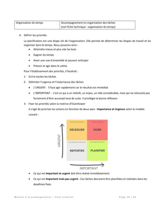 M a n u e l d ’ a c c o m p a g n e m e n t – P o s t c r é a t i o n P a g e 3 8 | 4 2
Organisation du temps Accompagnement en organisation des tâches
(voir fiche technique : organisation du temps)
A. Définir les priorités
La planification est une étape clé de l’organisation. Elle permet de déterminer les étapes de travail et les
organiser dans le temps. Nous pouvons ainsi :
 Atteindre mieux et plus vite les buts
 Gagner du temps
 Avoir une vue d’ensemble et pouvoir anticiper
 Prévoir et agir dans le calme
Pour l’établissement des priorités, il faudrait :
1- Ecrire toutes les tâches
2- Délimiter l’urgence et l’importance des tâches
 L’URGENT : Il faut agir rapidement car le résultat est immédiat
 L’IMPORTANT : c’est ce qui a un intérêt, un enjeu, un rôle considérable, mais qui ne nécessite pas
forcément d’être accompli tout de suite. Il privilégie la bonne réflexion
3- Fixer les priorités selon la matrice d’Eisenhower
Il s’agit de prioriser les actions en fonction de deux axes : Importance et Urgence selon le modèle
suivant :
 Ce qui est Important et urgent doit être réalisé immédiatement.
 Ce qui est Important mais pas urgent : Ces tâches devraient être planifiées et réalisées dans les
deadlines fixés.
 