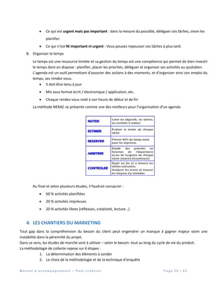 M a n u e l d ’ a c c o m p a g n e m e n t – P o s t c r é a t i o n P a g e 3 9 | 4 2
 Ce qui est urgent mais pas important : dans la mesure du possible, déléguer ces tâches, sinon les
planifier.
 Ce qui n’est Ni important ni urgent : Vous pouvez repousser ces tâches à plus tard.
B. Organiser le temps
Le temps est une ressource limitée et sa gestion du temps est une compétence qui permet de bien investir
le temps dont on dispose : planifier, placer les priorités, déléguer et organiser ses activités au quotidien.
L’agenda est un outil permettant d'associer des actions à des moments, et d'organiser ainsi son emploi du
temps, ses rendez-vous.
 Il doit être tenu à jour
 Mis sous format écrit / électronique / application, etc.
 Chaque rendez-vous noté à son heure de début et de fin
La méthode NERAC se présente comme une des meilleurs pour l’organisation d’un agenda.
Au final et selon plusieurs études, il faudrait consacrer :
 60 % activités planifiées
 20 % activités imprévues
 20 % activités libres (réflexion, créativité, lecture…)
4. LES CHANTIERS DU MARKETING
Tout gap dans la compréhension du besoin du client peut engendrer un manque à gagner majeur voire une
instabilité dans la pérennité du projet.
Dans ce sens, les études de marché sont à utiliser – selon le besoin- tout au long du cycle de vie du produit.
La méthodologie de collecte repose sur 6 étapes :
1. La détermination des éléments à sonder
2. Le choix de la méthodologie et de la technique d’enquête
 