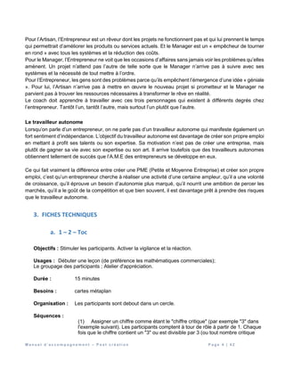 M a n u e l d ’ a c c o m p a g n e m e n t – P o s t c r é a t i o n P a g e 4 | 4 2
Pour l’Artisan, l’Entrepreneur est un rêveur dont les projets ne fonctionnent pas et qui lui prennent le temps
qui permettrait d’améliorer les produits ou services actuels. Et le Manager est un « empêcheur de tourner
en rond » avec tous les systèmes et la réduction des coûts.
Pour le Manager, l’Entrepreneur ne voit que les occasions d’affaires sans jamais voir les problèmes qu’elles
amènent. Un projet n’attend pas l’autre de telle sorte que le Manager n’arrive pas à suivre avec ses
systèmes et la nécessité de tout mettre à l’ordre.
Pour l’Entrepreneur, les gens sont des problèmes parce qu’ils empêchent l’émergence d’une idée « géniale
». Pour lui, l’Artisan n’arrive pas à mettre en œuvre le nouveau projet si prometteur et le Manager ne
parvient pas à trouver les ressources nécessaires à transformer le rêve en réalité.
Le coach doit apprendre à travailler avec ces trois personnages qui existent à différents degrés chez
l’entrepreneur. Tantôt l’un, tantôt l’autre, mais surtout l’un plutôt que l’autre.
Le travailleur autonome
Lorsqu’on parle d’un entrepreneur, on ne parle pas d’un travailleur autonome qui manifeste également un
fort sentiment d’indépendance. L’objectif du travailleur autonome est davantage de créer son propre emploi
en mettant à profit ses talents ou son expertise. Sa motivation n’est pas de créer une entreprise, mais
plutôt de gagner sa vie avec son expertise ou son art. Il arrive toutefois que des travailleurs autonomes
obtiennent tellement de succès que l’A.M.E des entrepreneurs se développe en eux.
Ce qui fait vraiment la différence entre créer une PME (Petite et Moyenne Entreprise) et créer son propre
emploi, c’est qu’un entrepreneur cherche à réaliser une activité d’une certaine ampleur, qu’il a une volonté
de croissance, qu’il éprouve un besoin d’autonomie plus marqué, qu’il nourrit une ambition de percer les
marchés, qu’il a le goût de la compétition et que bien souvent, il est davantage prêt à prendre des risques
que le travailleur autonome.
3. FICHES TECHNIQUES
a. 1 – 2 – Toc
Objectifs : Stimuler les participants. Activer la vigilance et la réaction.
Usages : Débuter une leçon (de préférence les mathématiques commerciales);
Le groupage des participants ; Atelier d'appréciation.
Durée : 15 minutes
Besoins : cartes métaplan
Organisation : Les participants sont debout dans un cercle.
Séquences :
(1) Assigner un chiffre comme étant le "chiffre critique" (par exemple "3" dans
l'exemple suivant). Les participants comptent à tour de rôle à partir de 1. Chaque
fois que le chiffre contient un "3" ou est divisible par 3 (ou tout nombre critique
 