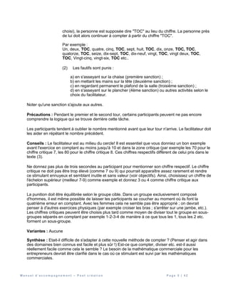 M a n u e l d ’ a c c o m p a g n e m e n t – P o s t c r é a t i o n P a g e 5 | 4 2
choisi), la personne est supposée dire "TOC" au lieu du chiffre. La personne près
de lui doit alors continuer à compter à partir du chiffre "TOC".
Par exemple :
Un, deux, TOC, quatre, cinq, TOC, sept, huit, TOC, dix, onze, TOC, TOC,
quatorze, TOC, seize, dix-sept, TOC, dix-neuf, vingt, TOC, vingt deux, TOC,
TOC, Vingt-cinq, vingt-six, TOC etc..
(2) Les fautifs sont punis :
a) en s'asseyant sur la chaise (première sanction) ;
b) en mettant les mains sur la tête (deuxième sanction) ;
c) en regardant permanent le plafond de la salle (troisième sanction) ;
d) en s'asseyant sur le plancher (4ème sanction) ou autres activités selon le
choix du facilitateur.
Noter qu'une sanction s'ajoute aux autres.
Précautions : Pendant le premier et le second tour, certains participants peuvent ne pas encore
comprendre la logique qui se trouve derrière cette tâche.
Les participants tendent à oublier le nombre mentionné avant que leur tour n'arrive. Le facilitateur doit
les aider en répétant le nombre précédent.
Conseils : Le facilitateur est au milieu du cercle! Il est essentiel que vous donniez un bon exemple
avant l'exercice en comptant au moins jusqu'à 10 et dans la zone critique (par exemple les 70 pour le
chiffre critique 7, les 80 pour le chiffre critique 8. Ces chiffres respectifs diffèrent de celui pris dans le
texte (3).
Ne donnez pas plus de trois secondes au participant pour mentionner son chiffre respectif. Le chiffre
critique ne doit pas être trop élevé (comme 7 ou 9) qui pourrait apparaître assez rarement et rendre
ce stimulant ennuyeux et semblant inutile et sans valeur (voir objectifs). Ainsi, choisissez un chiffre de
l'échelon supérieur (meilleur 7-9) comme exemple et donnez 3 ou 4 comme chiffre critique aux
participants.
La punition doit être équilibrée selon le groupe cible. Dans un groupe exclusivement composé
d'hommes, il est même possible de laisser les participants se coucher au moment où ils font la
quatrième erreur en comptant. Avec les femmes cela ne semble pas être approprié ; on devrait
penser à d'autres exercices physiques (par exemple croiser les bras ; s'arrêter sur une jambe, etc.).
Les chiffres critiques peuvent être choisis plus tard comme moyen de diviser tout le groupe en sous-
groupes séparés en comptant par exemple 1-2-3-4 de manière à ce que tous les 1, tous les 2 etc.
forment un sous-groupe.
Variantes : Aucune
Synthèse : Etait-il difficile de s'adapter à cette nouvelle méthode de compter ? (Penser et agir dans
des domaines bien connus est facile et plus sûr !) Est-ce que compter, diviser etc. est-il aussi
réellement facile comme cela le semble ? Le besoin de la mathématique commerciale pour les
entrepreneurs devrait être clarifié dans le cas où ce stimulant est suivi par les mathématiques
commerciales.
 