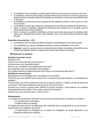 M a n u e l d ’ a c c o m p a g n e m e n t – P o s t c r é a t i o n P a g e 8 | 4 2
 Le facilitateur forme 2 groupes à nombre égal et annonce qu’ils sont en concurrence entre eux.
 Le facilitateur annonce que les règles sont les mêmes que le premier tour et que le groupe qui
réalise la tache en premier (obtenir des tablettes de chocolat au nombre de ses membres) sera
le vainqueur.
 Le facilitateur annonce que les deux groupes doivent réaliser la mission de leur survie en moins
de 10 minutes
 Le facilitateur annonce que chaque sous-groupe aura 8 minutes pour planifier le deuxième tour
 Après ce temps le facilitateur distribue les ressources (les bonbons) aux 2 groupes, selon le
même schéma que le tour précédent
 Dans la mesure du possible, le facilitateur annonce que chaque groupe aura sa boutique mère
nature pour échanger les bonbons et les tablettes, sinon une seule boutique servira les deux
groupes
Exécution du second tour : (10’)
 Le facilitateur donne le signal de départ et observe l'accomplissement des deux groupes ;
 Un co-facilitateur (ou deux) échangent les bonbons contre les tablettes et vice versa.
 Attention : quand un groupe annonce l’achèvement de la tâche, le facilitateur doit vérifier que le
nombre des tablettes obtenus correspond au nombre des membres du groupe
Eléments pour la synthèse :
Synthèse du premier round
Questions clés :
Qu’est ce qui s’est passé dans le premier tour ?
Comment avez-vous interprété la tâche ?
Qu’est ce qui a empêché l’accomplissement de la tache ?
Sur quelle base avez-vous développé votre stratégie ?
Pour quelles raisons le problème pourrait-il être résolu ou ne pourrait pas être résolu ?
Synthèse du second round
Développement d’une stratégie dans une situation de concurrence
Comment vous avez planifié dans le second tour ? Comment le groupe victorieux a-t-il développé sa
stratégie ?
Pourquoi êtes-vous arrivés à atteindre le but pour le groupe vainqueur ? Quelles ont été les raisons de
son succès ? Quel était la différence entre le premier et le second tour ?
Qu’est-ce qui a rendu le groupe vaincu différent du groupe victorieux ? quels facteurs ont empêché
l’accomplissement de la tache ? Pour quelles raisons ont-ils échoué ?
Qu’est-ce que vous auriez fait dans un 3ème round ?
Généralisation :
1/ L’analyse des contributions doit porter sur les facteurs qui aident dans la résolution du problème :
- La compréhension du problème,
- La détermination de l’objectif,
2/ l’analyse doit faire ressortir les différences dans l’efficacité des 2 sous-groupes en ce qui concerne :
la planification et la réalisation de la tâche.
- La détermination de stratégies qui se basent sur l’adaptation au temps disponible et sur
l’évaluation réaliste des conditions,
 
