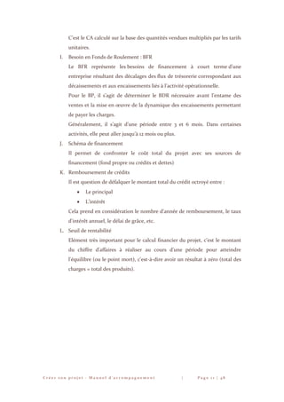C r é e r s o n p r o j e t - M a n u e l d ’ a c c o m p a g n e m e n t | P a g e 1 1 | 4 8
C’est le CA calculé sur la base des quantités vendues multipliés par les tarifs
unitaires.
I. Besoin en Fonds de Roulement : BFR
Le BFR représente les besoins de financement à court terme d’une
entreprise résultant des décalages des flux de trésorerie correspondant aux
décaissements et aux encaissements liés à l’activité opérationnelle.
Pour le BP, il s’agit de déterminer le BDR nécessaire avant l’entame des
ventes et la mise en œuvre de la dynamique des encaissements permettant
de payer les charges.
Généralement, il s’agit d’une période entre 3 et 6 mois. Dans certaines
activités, elle peut aller jusqu’à 12 mois ou plus.
J. Schéma de financement
Il permet de confronter le coût total du projet avec ses sources de
financement (fond propre ou crédits et dettes)
K. Remboursement de crédits
Il est question de défalquer le montant total du crédit octroyé entre :
 Le principal
 L’intérêt
Cela prend en considération le nombre d'année de remboursement, le taux
d'intérêt annuel, le délai de grâce, etc.
L. Seuil de rentabilité
Elément très important pour le calcul financier du projet, c’est le montant
du chiffre d'affaires à réaliser au cours d'une période pour atteindre
l'équilibre (ou le point mort), c'est-à-dire avoir un résultat à zéro (total des
charges = total des produits).
 