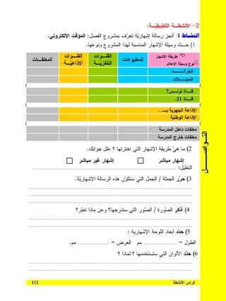 ‫2- ﺍﻷﻨﺸﻁـﺔ ﺍﻝ ﹼﻁﺒﻴﻘ ‪‬ـﺔ:‬
                                                                                                                            ‫ﺘ ﻴ‬
                   ‫1: ﺃﻨﺠﺯ ﺭﺴﺎﻝﺔ ﺇﺸﻬﺎﺭﻴﺔ ﺘﻌ ‪‬ﻑ ﺒﻤﺸﺭﻭﻉ ﺍﻝﻔﺼل: ﺍﻝﻤﺅﻗﺕ ﺍﻹﻝﻜﺘﺭﻭﻨﻲ.‬
                                                      ‫‪ ‬ﺭ‬
                                    ‫1( ﺤـ ‪‬ﺩ ﻭﺴﻴﻠﺔ ﺍﻹﺸﻬﺎﺭ ﺍﻝﻤﻨﺎﺴﺒﺔ ﻝﻬﺫﺍ ﺍﻝﻤﺸﺭﻭﻉ ﻭﻨﻭﻋﻬﺎ.‬
                                                                                ‫ﺩ‬
                                    ‫ﺍﻝﻘﻨـﻭﺍﺕ‬                      ‫ﺍﻝﻘﻨـﻭﺍﺕ‬                                                        ‫ﻁﺭﻴﻘﺔ ﺍﻹﺸﻬﺎﺭ‬
   ‫ﺍﻝﻤﻌﻠﻘـﺎﺕ‬                                                                                    ‫ﺍﻝﻤﻁﺒﻭﻋﺎﺕ‬
                                    ‫ﺍﻹﺫﺍﻋ ‪‬ـﺔ‬
                                      ‫ﻴ‬                           ‫ﺍﻝﺘﻠﻔﺯ ‪‬ـﺔ‬
                                                                    ‫ﻴ‬                                                                         ‫ﻨﻭﻉ ﻭﺴﻴﻠﺔ ﺍﻹﻋﻼﻡ‬
                                                                                                                                                 ‫ﺍﻝﺠﺭﺍﺌـــﺩ.‬
                                                                                                                                                  ‫ﺍﻝﻤﺠــﻼﺕ.‬

                                                                                                                                             ‫ﻗﻨـﺎﺓ ﺘﻭﻨـﺱ7‬
                                                                                                                                               ‫ﻗﻨـﺎﺓ 12.‬

                                                                                                                                     ‫ﺍﻹﺫﺍﻋﺔ ﺍﻝﺠﻬﻭﻴﺔ ﺒـ...‬
                                                                                                                                           ‫ﺍﻹﺫﺍﻋﺔ ﺍﻝﻭﻁﻨ ‪‬ﺔ‬
                                                                                                                                             ‫ﻴ‬

                                                                                                                                     ‫ﻤﻌﻠﻘﺎﺕ ﺩﺍﺨل ﺍﻝﻤﺩﺭﺴﺔ‬




                                                                                                                                                                            ‫ﺍﻝﺘـﻭﺍﺼـــل‬
                                                                                                                                    ‫ﻤﻌﻠﻘﺎﺕ ﺨﺎﺭﺝ ﺍﻝﻤﺩﺭﺴﺔ‬

                                                            ‫2( ﻤﺎ ﻫﻲ ﻁﺭﻴﻘﺔ ﺍﻹﺸﻬﺎﺭ ﺍﻝﺘﻲ ﺍﺨﺘﺭﺘﻬﺎ ؟ ﻋﻠل ﺠﻭﺍﺒﻙ.‬
                                                                                                   ‫‪‬‬
                                                   ‫ﺇﺸﻬﺎﺭ ﻏﻴﺭ ﻤﺒﺎﺸﺭ‬                                                                   ‫ﺇﺸﻬﺎﺭ ﻤﺒﺎﺸﺭ‬
   ‫ﺍﻝﺘﻌﻠﻴل: ....................................................................................................................................................‬


                                               ‫3( ﺤ ‪‬ﺭ ﺍﻝﺠﻤﻠﺔ / ﺍﻝﺠﻤل ﺍﻝﺘﻲ ﺴﺘﻜ ‪‬ﻥ ﻫﺫﻩ ﺍﻝﺭﺴﺎﻝﺔ ﺍﻹﺸﻬﺎﺭ‪‬ﺔ.‬
                                                 ‫ﻴ‬                    ‫ﻭ‬                          ‫ﺭ‬
‫.........................................................................................................................................................................‬

‫.........................................................................................................................................................................‬

‫.........................................................................................................................................................................‬

                                                ‫4( ﺃﺫﻜﺭ ﺍﻝ ‪‬ﻭﺭﺓ / ﺍﻝ ‪‬ﻭﺭ ﺍﻝﺘﻲ ﺴﺘﺩﺭﺠﻬﺎ؟ ﻭﻋﻥ ﻤﺎﺫﺍ ﺘﻌ‪‬ﺭ؟‬
                                                  ‫ﺒ‬                            ‫ﺼ‬         ‫ﺼ‬
‫.........................................................................................................................................................................‬

‫.........................................................................................................................................................................‬

                                                                                                     ‫5( ﺤ ‪‬ﺩ ﺃﺒﻌﺎﺩ ﺍﻝﻠﻭﺤﺔ ﺍﻹﺸﻬﺎﺭﻴﺔ :‬
                                                                                                                              ‫ﺩ‬
                                         ‫ﻤﻡ.‬      ‫.................................‬   ‫ﻤﻡ ﺍﻝﻌﺭﺽ =‬                      ‫...................................‬   ‫ﺍﻝﻁﻭل =‬
                                                                                           ‫6( ﺤ ‪‬ﺩ ﺍﻷﻝﻭﺍﻥ ﺍﻝﺘﻲ ﺴﺘﺴﺘﺨﺩﻤﻬﺎ ؟ ﻝﻤﺎﺫﺍ ؟‬
                                                                                                                            ‫ﺩ‬
‫.........................................................................................................................................................................‬

‫.........................................................................................................................................................................‬



  ‫211‬                                                                                                                                               ‫ﻜﺭﺍﺱ ﺍﻷﻨﺸﻁﺔ‬
 