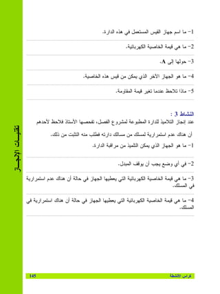 ‫1- ﻤﺎ ﺍﺴﻡ ﺠﻬﺎﺯ ﺍﻝﻘﻴﺱ ﺍﻝﻤﺴﺘﻌﻤل ﻓﻲ ﻫﺫﻩ ﺍﻝﺩﺍﺭﺓ.‬
                  ‫.………………….…………………………………………………………………………………………………………………………………‬

                                                                  ‫2- ﻤﺎ ﻫﻲ ﻗﻴﻤﺔ ﺍﻝﺨﺎﺼﻴﺔ ﺍﻝﻜﻬﺭﺒﺎﺌﻴﺔ.‬
                  ‫.………………….…………………………………………………………………………………………………………………………………‬

                                                                                   ‫3- ﺤﻭﻝﻬﺎ ﺇﻝﻰ ‪.A‬‬
                  ‫………………..……………………………………………………………………………………………………………………………………‬

                                              ‫4- ﻤﺎ ﻫﻭ ﺍﻝﺠﻬﺎﺯ ﺍﻵﺨﺭ ﺍﻝﺫﻱ ﻴﻤﻜﻥ ﻤﻥ ﻗﻴﺱ ﻫﺫﻩ ﺍﻝﺨﺎﺼﻴﺔ.‬
                  ‫.…………………..…………………..……………………………………………………………………………………………………………‬

                                                             ‫5- ﻤﺎﺫﺍ ﺘﻼﺤﻅ ﻋﻨﺩﻤﺎ ﺘﻐﻴﺭ ﻗﻴﻤﺔ ﺍﻝﻤﻘﺎﻭﻤﺔ.‬
                  ‫.…….………………………………………………………………………………………………………………………………………………‬




                                                                                         ‫ﺍﻝﻨﺸﺎﻁ 3 :‬
                         ‫ﻋﻨﺩ ﺇﻨﺠﺎﺯ ﺍﻝﺘﻼﻤﻴﺫ ﻝﻠﺩﺍﺭﺓ ﺍﻝﻤﻁﺒﻭﻋﺔ ﻝﻤﺸﺭﻭﻉ ﺍﻝﻔﺼل، ﺘﻔﺤﺼﻬﺎ ﺍﻷﺴﺘﺎﺫ ﻓﻼﺤﻅ ﻷﺤﺩﻫﻡ‬
‫ﺘﻘﻨﻴـﺎﺕ ﺍﻹﻨﺠـﺎﺯ‬




                               ‫ﺃﻥ ﻫﻨﺎﻙ ﻋﺩﻡ ﺍﺴﺘﻤﺭﺍﺭﻴﺔ ﻝﻤﺴﻠﻙ ﻤﻥ ﻤﺴﺎﻝﻙ ﺩﺍﺭﺘﻪ ﻓﻁﻠﺏ ﻤﻨﻪ ﺍﻝﺘﺜﺒﺕ ﻤﻥ ﺫﻝﻙ.‬
                                                  ‫1- ﻤﺎ ﻫﻭ ﺍﻝﺠﻬﺎﺯ ﺍﻝﺫﻱ ﻴﻤﻜﻥ ﺍﻝﺘﻠﻤﻴﺫ ﻤﻥ ﻤﺭﺍﻗﺒﺔ ﺍﻝﺩﺍﺭﺓ.‬
                  ‫.…….………………………………………………………………………………………………………………………………………………‬

                                                              ‫2- ﻓﻲ ﺃﻱ ﻭﻀﻊ ﻴﺠﺏ ﺃﻥ ﻴﻭﻗﻑ ﺍﻝﻤﺒﺩل.‬
                  ‫.…….………………………………………………………………………………………………………………………………………………‬

                  ‫3- ﻤﺎ ﻫﻲ ﻗﻴﻤﺔ ﺍﻝﺨﺎﺼﻴﺔ ﺍﻝﻜﻬﺭﺒﺎﺌﻴﺔ ﺍﻝﺘﻲ ﻴﻌﻁﻴﻬﺎ ﺍﻝﺠﻬﺎﺯ ﻓﻲ ﺤﺎﻝﺔ ﺃﻥ ﻫﻨﺎﻙ ﻋﺩﻡ ﺍﺴﺘﻤﺭﺍﺭﻴﺔ‬
                                                                                          ‫ﻓﻲ ﺍﻝﻤﺴﻠﻙ.‬
                  ‫.…….………………………………………………………………………………………………………………………………………………‬

                  ‫4- ﻤﺎ ﻫﻲ ﻗﻴﻤﺔ ﺍﻝﺨﺎﺼﻴﺔ ﺍﻝﻜﻬﺭﺒﺎﺌﻴﺔ ﺍﻝﺘﻲ ﻴﻌﻁﻴﻬﺎ ﺍﻝﺠﻬﺎﺯ ﻓﻲ ﺤﺎﻝﺔ ﺃﻥ ﻫﻨﺎﻙ ﺍﺴﺘﻤﺭﺍﺭﻴﺔ ﻓﻲ‬
                                                                                            ‫ﺍﻝﻤﺴﻠﻙ.‬
                  ‫.…….………………………………………………………………………………………………………………………………………………‬




                   ‫541‬                                                                  ‫ﻜﺭﺍﺱ ﺍﻷﻨﺸﻁﺔ‬
 