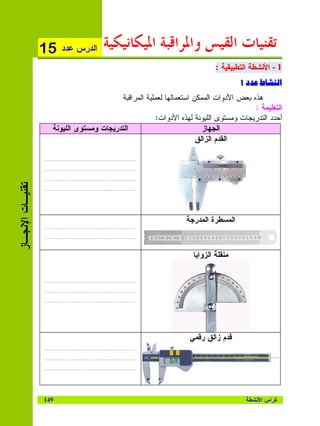 ‫51‬    ‫ﺍﻝﺩﺭﺱ ﻋﺩﺩ‬    ‫ﺗﻘﻨﻴﺎﺕ ﺍﻟﻘﻴﺲ ﻭﺍﳌﺮﺍﻗﺒﺔ ﺍﳌﻴﻜﺎﻧﻴﻜﻴﺔ‬
                                                                           ‫1 - ﺍﻷﻨﺸﻁﺔ ﺍﻝﺘﻁﺒﻴﻘﻴﺔ :‬
                                                                           ‫1 - ﺍﻷﻨﺸﻁﺔ ﺍﻝﺘﻁﺒﻴﻘﻴﺔ :‬
                                                                                   ‫ط د1‬
                                                                                   ‫ط د1‬            ‫אא‬
                                          ‫ﻫﺫﻩ ﺒﻌﺽ ﺍﻷﺩﻭﺍﺕ ﺍﻝﻤﻤﻜﻥ ﺍﺴﺘﻌﻤﺎﻝﻬﺎ ﻝﻌﻤﻠﻴﺔ ﺍﻝﻤﺭﺍﻗﺒﺔ‬
                                                                                       ‫ﺍﻝﺘﻌﻠﻴﻤﺔ :‬
                                                       ‫ﺃﺤﺩﺩ ﺍﻝﺘﺩﺭﻴﺠﺎﺕ ﻭﻤﺴﺘﻭﻯ ﺍﻝﻠﻴﻭﻨﺔ ﻝﻬﺫﻩ ﺍﻷﺩﻭﺍﺕ:‬
                    ‫ﺍﻝﺘﺩﺭﻴﺠﺎﺕ ﻭﻤﺴﺘﻭﻯ ﺍﻝﻠﻴﻭﻨﺔ‬                           ‫ﺍﻝﺠﻬﺎﺯ‬
                                                                     ‫ﺍﻝﻘﺩﻡ ﺍﻝﺯﺍﻝﻕ‬

                  ‫………………….……………………………………‬

                  ‫………………….……………………………………‬

                  ‫………………….……………………………………‬
‫ﺘﻘﻨﻴـﺎﺕ ﺍﻹﻨﺠـﺎﺯ‬




                  ‫………………….……………………………………‬




                                                                ‫ﺍﻝﻤﺴﻁﺭﺓ ﺍﻝﻤﺩﺭﺠﺔ‬
                  ‫………………….……………………………………‬

                  ‫………………….……………………………………‬



                                                                   ‫ﻤﻨﻘﻠﺔ ﺍﻝﺯﻭﺍﻴﺎ‬

                  ‫………………….……………………………………‬

                  ‫………………….……………………………………‬

                  ‫………………….……………………………………‬




                                                                  ‫ﻗﺩﻡ ﺯﺍﻝﻕ ﺭﻗﻤﻲ‬
                  ‫………………….……………………………………‬

                  ‫………………….……………………………………‬

                  ‫………………….……………………………………‬




                  ‫941‬                                                                ‫ﻜﺭﺍﺱ ﺍﻷﻨﺸﻁﺔ‬
 