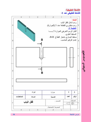 ‫ﺍﻷﻨﹼﺸﻁﺔ ﺍﻝﺘﻁﺒﻴﻘﻴﺔ::‬
                                                                       ‫ﻨ‬
                                                          ‫ﺍﻷ ﹼﺸﻁﺔ ﺍﻝﺘﻁﺒﻴﻘﻴﺔ‬
                                                  ‫ﺍﻝﻨﹼﺸﺎﻁ ﺍﻝﺘﻁﺒﻴﻘﻲ ﻋﺩﺩ 1::‬
                                                                         ‫ﻨ‬
                                                    ‫ﺍﻝ ﹼﺸﺎﻁ ﺍﻝﺘﻁﺒﻴﻘﻲ ﻋﺩﺩ 1‬

                                                                 ‫ﺍﻝﺴﻨﺩ:‬
                                                  ‫ﺭﺴﻡ ﺸﺎﻤل ﻝﻘﻔل ﺍﻝﺒﺎﺏ‬
                                 ‫ﺭﺴﻡ ﻤﻨﻅﻭﺭﻱ ﻝﻠﻘﻁﻌﺔ ﻋﺩﺩ 3 )ﺍﻝﺠﺭﺍﺭﺓ(.‬
                                                            ‫ﺍﻝﺘﻌﻠﻴﻤﺔ 1:‬
                                   ‫ﺃﻜﻤل ﺍﻝﺭﺴﻡ ﺍﻝﺘﻌﺭﻴﻔﻲ ﻝﻠﺠﺭﺍﺭﺓ 3 ﺒــ:‬
                                                        ‫ﺍﻝﻤﺴﻘﻁ ﺍﻝﻌﻠﻭﻱ.‬
                                    ‫ﺍﻝﻤﺴﻘﻁ ﺍﻝﻴﺴﺎﺭﻱ ﺒﺎﻨﺠﺎﺯ ﺍﻝﻘﻁﺎﻉ ‪.B-B‬‬
                                                  ‫ﺇﺘﻤﺎﻡ ﺍﻝﺘﺭﻗﻴﻡ ﺍﻝﻤﻨﺎﺴﺏ.‬




                                                                              ‫ﺍﻝ ﹼﻌﺒـﻴـﺭ ﺍﻝـﺒﻴﺎﻨﻲ‬
                                                                                             ‫ﺘ‬

                       ‫ذ‬     ‫ا‬        ‫ارة‬                   ‫1‬        ‫3‬

     ‫ــ ت‬   ‫ا‬          ‫ا ــ دة‬              ‫ا‬             ‫ا د‬            ‫ا‬


                ‫ﻗﻔل ﺍﻝﺒﺎﺏ‬


‫85‬                                                              ‫ﻜﺭﺍﺱ ﺍﻷﻨﺸﻁﺔ‬
 