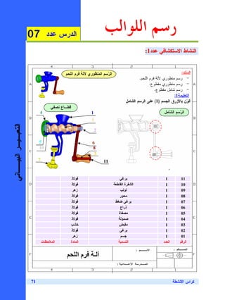 ‫70‬          ‫ﺍﻝﺩﺭﺱ ﻋﺩﺩ‬
                                                                   ‫ﺭﺳﻢ ﺍﻟﻠﻮﺍﻟﺐ‬
                                                                                              ‫ﺍﻝﻨﺸﺎﻁ ﺍﻻﺴﺘﻜﺸﺎﻓﻲ ﻋﺩﺩ1:‬
                                                                                              ‫ﺍﻝﻨﺸﺎﻁ ﺍﻻﺴﺘﻜﺸﺎﻓﻲ ﻋﺩﺩ1:‬


                                           ‫ﺍﻝ ‪‬ﺴﻡ ﺍﻝﻤﻨﻅﻭﺭﻱ ﻵﻝﺔ ﻓﺭﻡ ﺍﻝﻠﺤﻡ‬
                                                                    ‫ﺭ‬                                               ‫ﺍﻝ ‪‬ﻨﺩ:‬
                                                                                                                       ‫ﺴ‬
                                                                                           ‫- ﺭﺴﻡ ﻤﻨﻅﻭﺭﻱ ﻵﻝﺔ ﻓﺭﻡ ﺍﻝﻠﺤﻡ.‬
                                                                                                  ‫- ﺭﺴﻡ ﻤﻨﻅﻭﺭﻱ ﻤﻘﻁﻭﻉ.‬
                                                                                                     ‫- ﺭﺴﻡ ﺸﺎﻤل ﻤﻘﻁﻭﻉ.‬
                                                                                                                ‫ﺍﻝﺘﻌﻠﻴﻤﺔ1:‬
                                                                                   ‫ﺃﻝ ‪‬ﻥ ﺒﺎﻷﺯﺭﻕ ﺍﻝﺠﺴﻡ )1( ﻋﻠﻰ ﺍﻝﺭﺴﻡ ﺍﻝﺸﺎﻤل‬
                                                                                                                        ‫ﻭ‬
                                    ‫ﻗﻁـﺎﻉ ﻨﺼﻔﻲ‬
                           ‫4‬                               ‫1‬                                              ‫ﺍﻝ ‪‬ﺴﻡ ﺍﻝ ﹼﺎﻤل‬
                                                                                                             ‫ﺸ‬      ‫ﺭ‬
                                                           ‫9‬
‫ﺍﻝﺘﻌﺒـﻴـﺭ ﺍﻝﺒﻴــﺎﻨﻲ‬




                                                               ‫2‬

                           ‫5‬                               ‫6‬
                           ‫01‬                              ‫8‬
                                                            ‫3‬
                           ‫7‬                                       ‫11‬


                                                 ‫ﻓﻭﻻﺫ‬                          ‫ﺒﺭﻏﻲ‬                        ‫1‬          ‫11‬
                                                 ‫ﻓﻭﻻﺫ‬                      ‫ﺍﻝﺸﻔﺭﺓ ﺍﻝﻘﺎﻁﻌﺔ‬                  ‫1‬          ‫01‬
                                                  ‫ﺯﻫﺭ‬                          ‫ﻝﻭﻝﺏ‬                        ‫1‬          ‫90‬
                                                 ‫ﻓﻭﻻﺫ‬                          ‫ﻤﺤﻭﺭ‬                        ‫1‬          ‫80‬
                                                 ‫ﻓﻭﻻﺫ‬                       ‫ﺒﺭﻏﻲ ﻀﻐﻁ‬                       ‫1‬          ‫70‬
                                                 ‫ﻓﻭﻻﺫ‬                          ‫ﺫﺭﺍﻉ‬                        ‫1‬          ‫60‬
                                                 ‫ﻓﻭﻻﺫ‬                         ‫ﻤﺼﻔﺎﺓ‬                        ‫1‬          ‫50‬
                                                 ‫ﻓﻭﻻﺫ‬                         ‫ﺼﻤﻭﻝﺔ‬                        ‫1‬          ‫40‬
                                                 ‫ﺨﺸﺏ‬                          ‫ﻤﻘﺒﺽ‬                         ‫1‬          ‫30‬
                                                 ‫ﻓﻭﻻﺫ‬                          ‫ﺒﺭﻏﻲ‬                        ‫1‬          ‫20‬
                                                  ‫ﺯﻫﺭ‬                          ‫ﺠﺴﻡ‬                         ‫1‬          ‫10‬
                               ‫ﺍﻝﻤﻼﺤﻅﺎﺕ‬          ‫ﺍﻝﻤﺎﺩﺓ‬                       ‫ﺍﻝﺘﺴﻤﻴﺔ‬                     ‫ﺍﻝﻌﺩﺩ‬      ‫ﺍﻝﺭﻗﻡ‬


                                                      ‫ما‬       ‫ـ‬


                      ‫17‬                                                                                          ‫ﻜﺭﺍﺱ ﺍﻷﻨﺸﻁﺔ‬
 